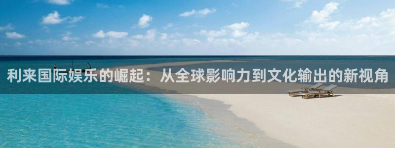 焦点娱乐网：利来国际娱乐的崛起：从全球影响力到文化输出的新视角