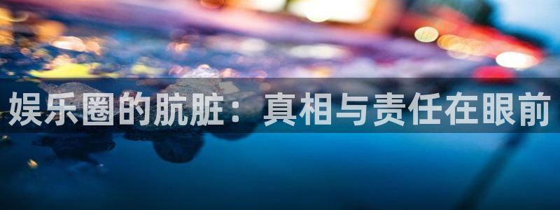 焦点娱乐官网：娱乐圈的肮脏：真相与责任在眼前