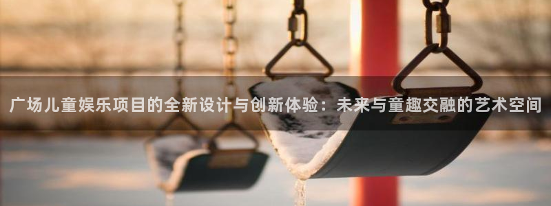 焦点娱乐官网：广场儿童娱乐项目的全新设计与创新体验：未来与童趣交融的艺术空间