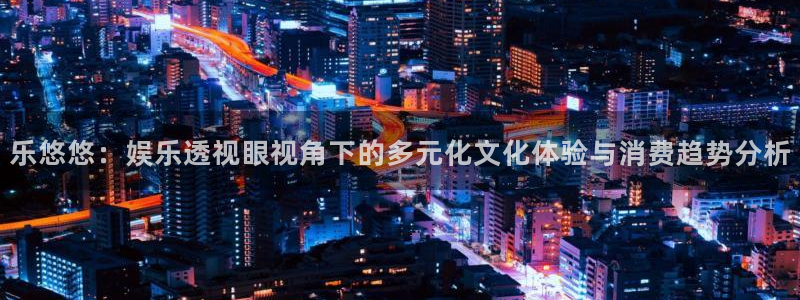 焦点娱乐注册：乐悠悠：娱乐透视眼视角下的多元化文化体验与消费趋势分析